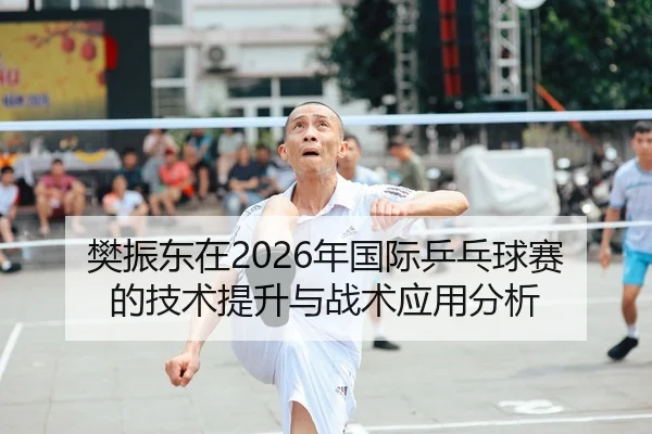 樊振东在2026年国际乒乓球赛的技术提升与战术应用分析