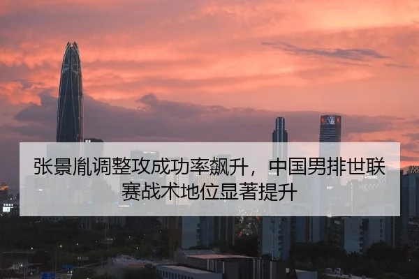 张景胤调整攻成功率飙升，中国男排世联赛战术地位显著提升