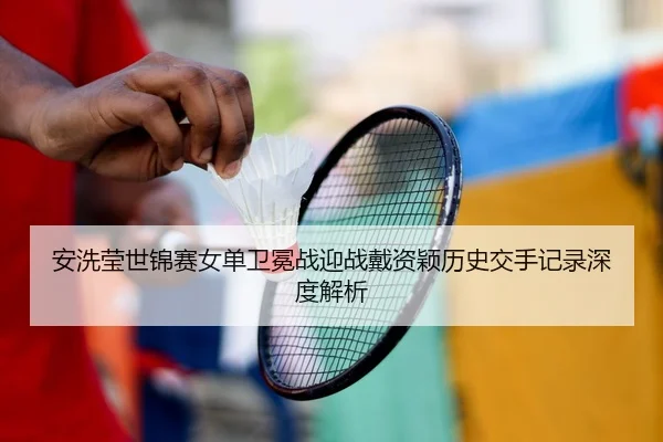 安洗莹世锦赛女单卫冕战迎战戴资颖历史交手记录深度解析